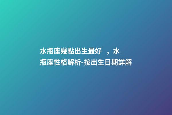 水瓶座幾點出生最好，水瓶座性格解析-按出生日期詳解